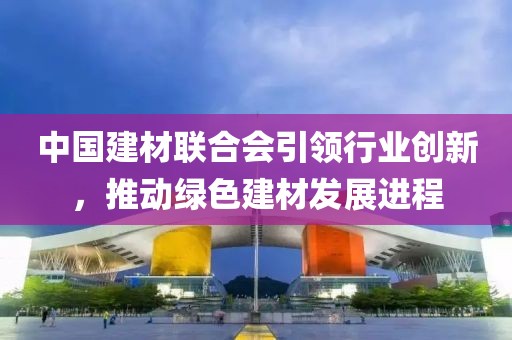 中国建材联合会引领行业创新，推动绿色建材发展进程