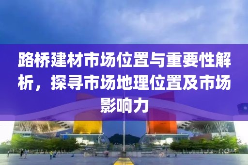 路桥建材市场位置与重要性解析，探寻市场地理位置及市场影响力