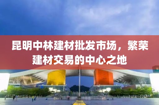 昆明中林建材批发市场，繁荣建材交易的中心之地