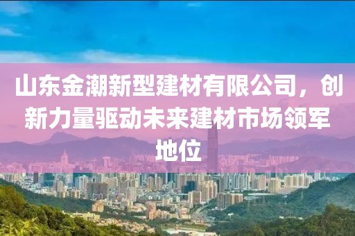 山东金潮新型建材有限公司，创新力量驱动未来建材市场领军地位