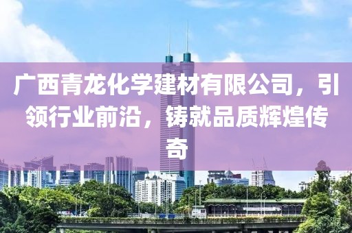 广西青龙化学建材有限公司，引领行业前沿，铸就品质辉煌传奇