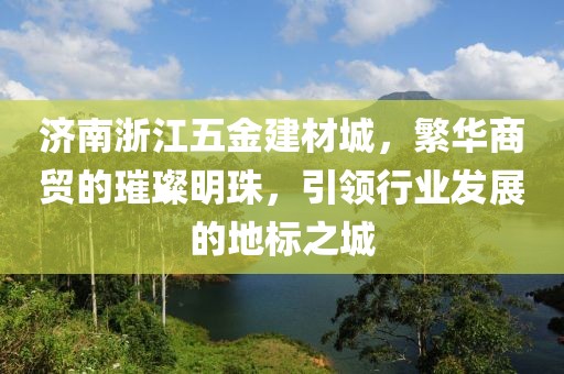 济南浙江五金建材城，繁华商贸的璀璨明珠，引领行业发展的地标之城