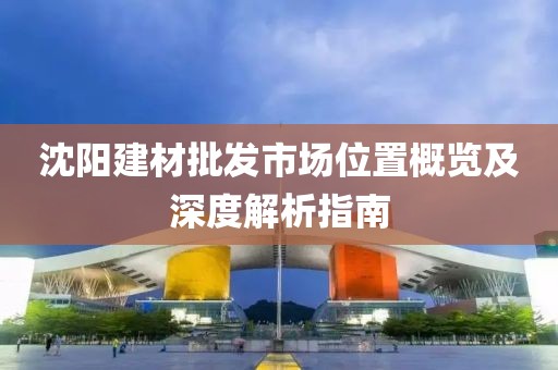 沈阳建材批发市场位置概览及深度解析指南