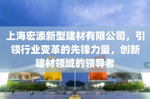 上海宏添新型建材有限公司，引领行业变革的先锋力量，创新建材领域的领导者