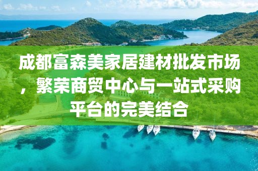 成都富森美家居建材批发市场，繁荣商贸中心与一站式采购平台的完美结合