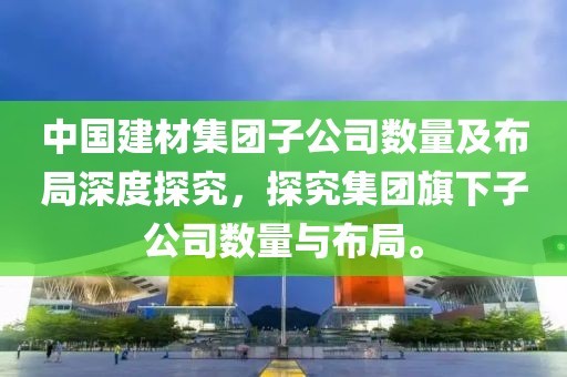 中国建材集团子公司数量及布局深度探究，探究集团旗下子公司数量与布局。