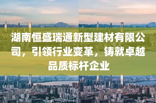 湖南恒盛瑞通新型建材有限公司，引领行业变革，铸就卓越品质标杆企业