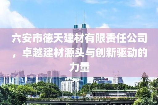 六安市德天建材有限责任公司，卓越建材源头与创新驱动的力量