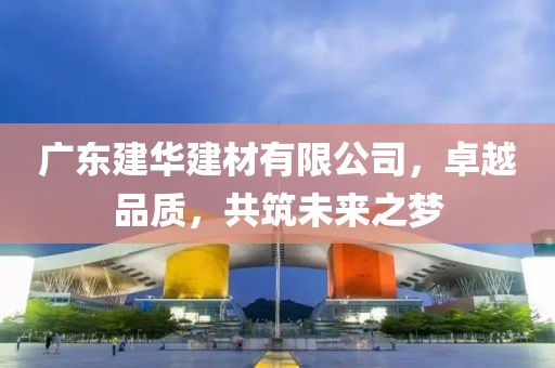 广东建华建材有限公司，卓越品质，共筑未来之梦