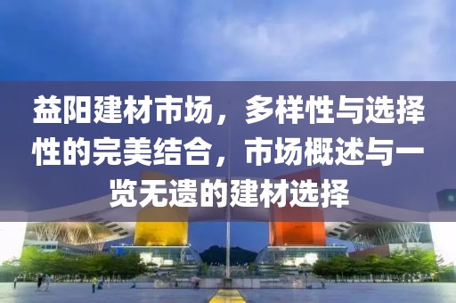 益阳建材市场，多样性与选择性的完美结合，市场概述与一览无遗的建材选择