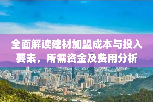 全面解读建材加盟成本与投入要素，所需资金及费用分析