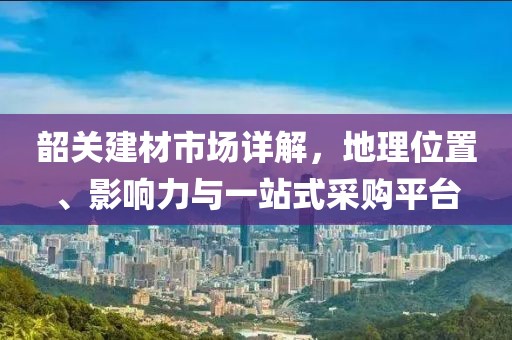 韶关建材市场详解，地理位置、影响力与一站式采购平台