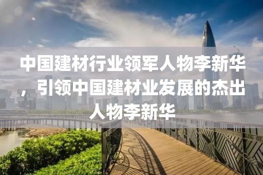 中国建材行业领军人物李新华，引领中国建材业发展的杰出人物李新华