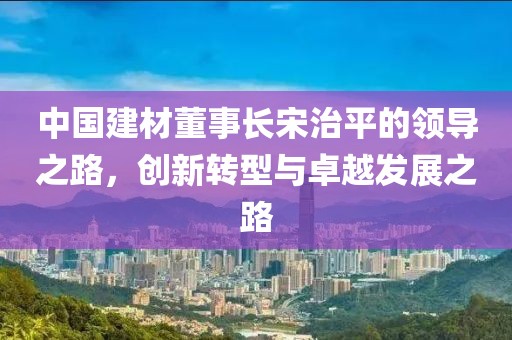 中国建材董事长宋治平的领导之路，创新转型与卓越发展之路