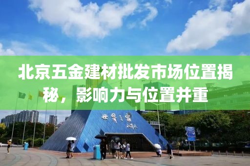 北京五金建材批发市场位置揭秘，影响力与位置并重