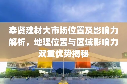 奉贤建材大市场位置及影响力解析，地理位置与区域影响力双重优势揭秘