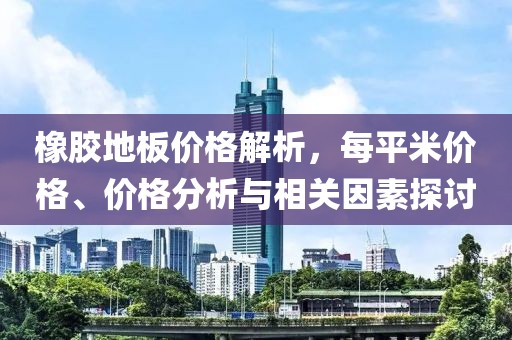 橡胶地板价格解析，每平米价格、价格分析与相关因素探讨