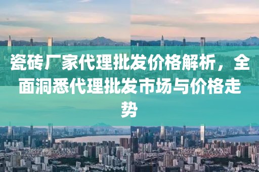 瓷砖厂家代理批发价格解析，全面洞悉代理批发市场与价格走势