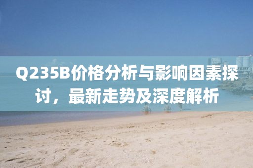 Q235B价格分析与影响因素探讨，最新走势及深度解析