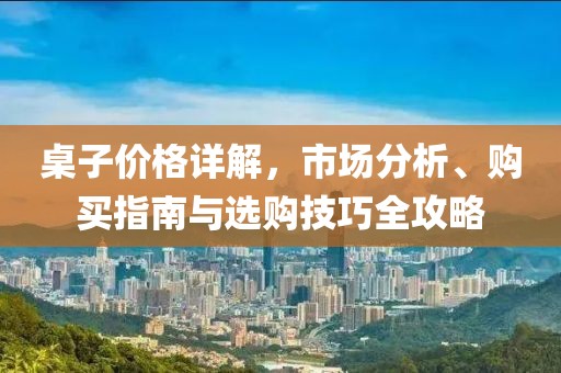 桌子价格详解，市场分析、购买指南与选购技巧全攻略