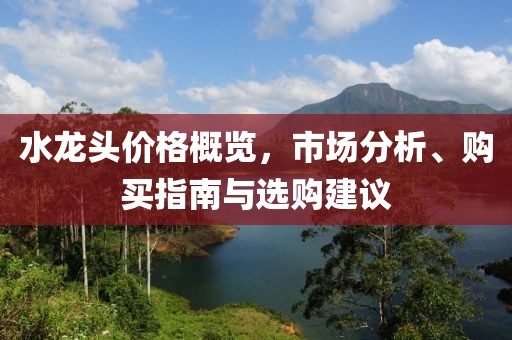 水龙头价格概览，市场分析、购买指南与选购建议