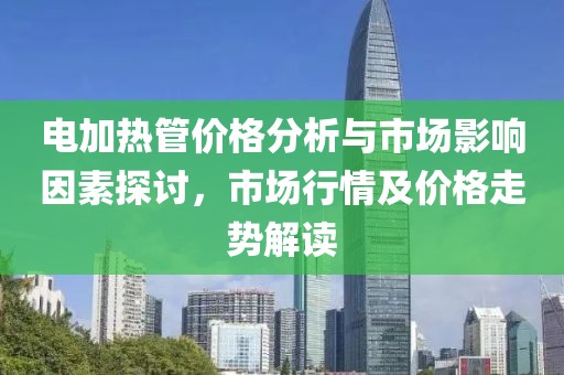 电加热管价格分析与市场影响因素探讨，市场行情及价格走势解读