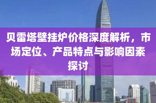 贝雷塔壁挂炉价格深度解析，市场定位、产品特点与影响因素探讨