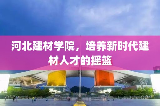 河北建材学院，培养新时代建材人才的摇篮