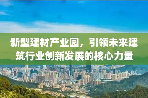 新型建材产业园，引领未来建筑行业创新发展的核心力量