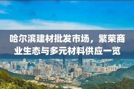 哈尔滨建材批发市场，繁荣商业生态与多元材料供应一览