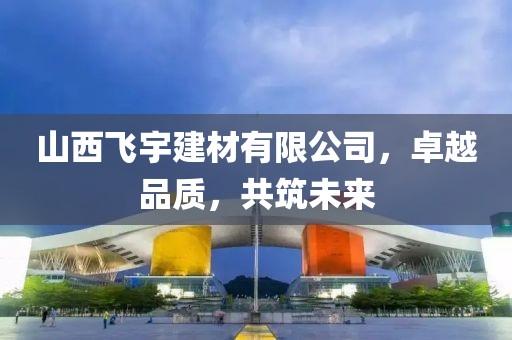 山西飞宇建材有限公司，卓越品质，共筑未来