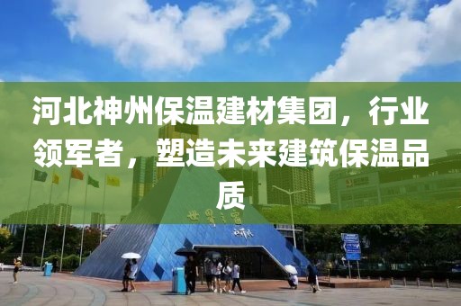 河北神州保温建材集团，行业领军者，塑造未来建筑保温品质