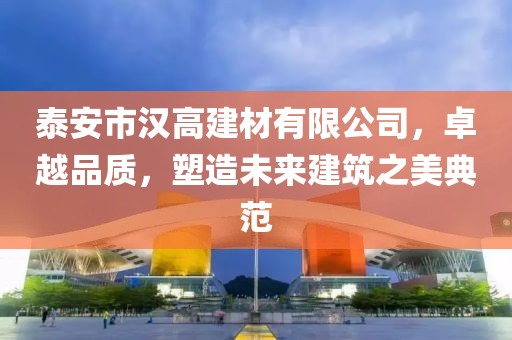 泰安市汉高建材有限公司，卓越品质，塑造未来建筑之美典范