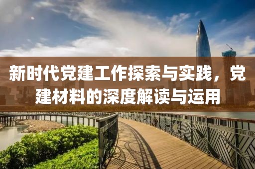 新时代党建工作探索与实践，党建材料的深度解读与运用