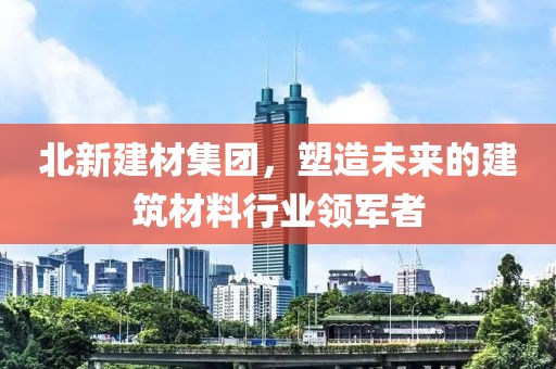 北新建材集团，塑造未来的建筑材料行业领军者