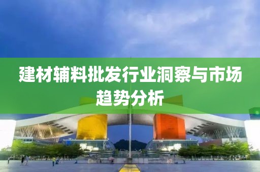 建材辅料批发行业洞察与市场趋势分析